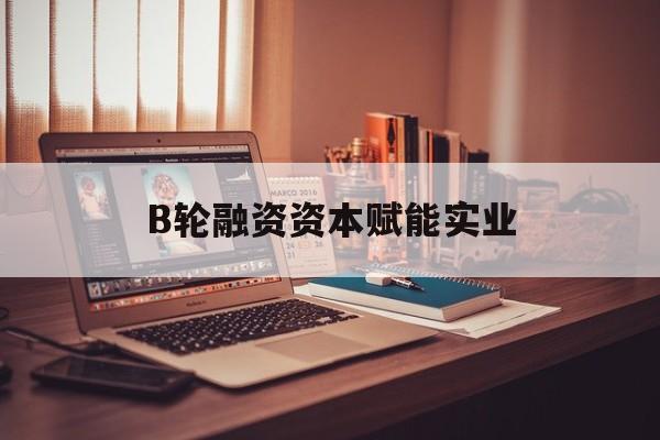 成都市B轮融资资本赋能实业(b轮融资公司值得工作吗)
